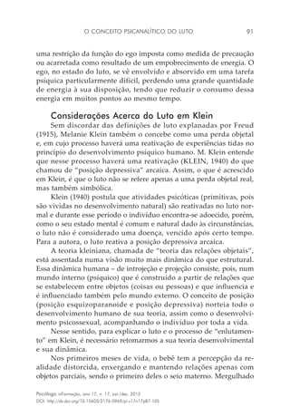 O conceito psicanalítico do luto 91
Psicólogo inFormação, ano 17, n. 17, jan./dez. 2013
DOI: http://dx.doi.org/10.15603/2176-0969/pi.v17n17p87-105
uma restrição da função do ego imposta como medida de precaução
ou acarretada como resultado de um empobrecimento de energia. O
ego, no estado do luto, se vê envolvido e absorvido em uma tarefa
psíquica particularmente difícil, perdendo uma grande quantidade
de energia à sua disposição, tendo que reduzir o consumo dessa
energia em muitos pontos ao mesmo tempo.
Considerações Acerca do Luto em Klein
Sem discordar das definições de luto explanadas por Freud
(1915), Melanie Klein também o concebe como uma perda objetal
e, em cujo processo haverá uma reativação de experiências tidas no
princípio do desenvolvimento psíquico humano. M. Klein entende
que nesse processo haverá uma reativação (KLEIN, 1940) do que
chamou de “posição depressiva” arcaica. Assim, o que é acrescido
em Klein, é que o luto não se refere apenas a uma perda objetal real,
mas também simbólica.
Klein (1940) postula que atividades psicóticas (primitivas, pois
são vividas no desenvolvimento natural) são reativadas no luto nor-
mal e durante esse período o indivíduo encontra-se adoecido, porém,
como o seu estado mental é comum e natural dado às circunstâncias,
o luto não é considerado uma doença, vencido após certo tempo.
Para a autora, o luto reativa a posição depressiva arcaica.
A teoria kleiniana, chamada de “teoria das relações objetais”,
está assentada numa visão muito mais dinâmica do que estrutural.
Essa dinâmica humana – de introjeção e projeção consiste, pois, num
mundo interno (psíquico) que é construído a partir de relações que
se estabelecem entre objetos (coisas ou pessoas) e que influencia e
é influenciado também pelo mundo externo. O conceito de posição
(posição esquizoparanoide e posição depressiva) norteia todo o
desenvolvimento humano de sua teoria, assim como o desenvolvi-
mento psicossexual, acompanhando o indivíduo por toda a vida.
Nesse sentido, para explicar o luto e o processo de “enlutamen-
to” em Klein, é necessário retomarmos a sua teoria desenvolvimental
e sua dinâmica.
Nos primeiros meses de vida, o bebê tem a percepção da re-
alidade distorcida, enxergando e mantendo relações apenas com
objetos parciais, sendo o primeiro deles o seio materno. Mergulhado
 