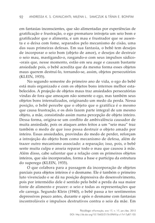 92
Psicólogo inFormação, ano 17, n. 17, jan./dez. 2013
DOI: http://dx.doi.org/10.15603/2176-0969/pi.v17n17p87-105
Andressa K. S. Cavalcanti; Milena L. Samczuk & Tânia E. Bonfim
em fantasias inconscientes, que são alimentadas por experiências de
gratificação e frustração, o ego prematuro introjeta um seio bom e
gratificador que o alimenta, e um mau e frustrador que se ausen-
ta e o deixa com fome, separados pelo mecanismo de cisão, uma
das suas primeiras defesas. Em sua fantasia, o bebê tem desejos
de incorporar o seio bom (objeto de amor), e desejos de destruir
o seio mau, mastigando-o, rasgando-o com seus impulsos sádico-
-orais que, nesse momento, estão em seu auge e causam bastante
ansiedade pois, o bebê acredita que da mesma forma esses objetos
maus querem destruí-lo, tornando-se, assim, objetos persecutórios
(KLEIN, 1935).
No segundo semestre do primeiro ano de vida, o ego do bebê
está mais organizado e com os objetos bons internos melhor esta-
belecidos. A projeção de objetos maus traz ansiedades persecutórias
vindas de fora que ameaçam não somente o ego, mas também seus
objetos bons internalizados, originando um medo da perda. Nessa
posição, o bebê percebe que o objeto que o gratifica é o mesmo
que causa frustração, e os dois fazem parte integral de um mesmo
objeto, a mãe, consistindo assim numa percepção de objeto inteiro.
Dessa forma, origina-se um conflito de ambivalência causador de
muita ansiedade, pois os ataques antes feitos a um “seio mau” traz
também o medo de que isso possa destruir o objeto amado por
inteiro. Essas ansiedades, provindas do medo de perder, reforçam
a introjeção do objeto bom como mecanismo de defesa, além de
trazer outro mecanismo associado: a reparação; isso, pois, o bebê
sente muita culpa e anseia reparar todo o mau que causou à mãe.
Além disso, cabe salientar que a relação com os primeiros objetos
inteiros, que são incorporados, forma a base e participa da estrutura
do superego (KLEIN, 1935).
O que colabora para a passagem da incorporação de objetos
parciais para objetos inteiros é o desmame. Ele é também o primeiro
luto vivenciado e se dá na posição depressiva do desenvolvimento,
pois por intermédio dele é sentido pelo bebê a perda da sua maior
fonte de alimento e prazer: o seio e todas as representações que
ele carrega. Segundo Klein (1940), o bebê passa a ter sentimentos
depressivos pouco antes, durante e após o desmame com fantasias
incontroláveis e impulsos destrutivos contra o seio da mãe. Em
 