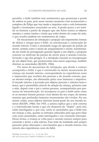 O conceito psicanalítico do luto 93
Psicólogo inFormação, ano 17, n. 17, jan./dez. 2013
DOI: http://dx.doi.org/10.15603/2176-0969/pi.v17n17p87-105
paralelo, o bebê também tem sentimentos que permeiam a perda
de ambos os pais, pois nesse mesmo momento está acontecendo o
complexo de Édipo que traz medo e impulsos orais e está fortemente
ligado a frustrações associadas ao seio. A perda passa a ser temi-
da na fantasia a partir de ataques que são feitos contra os objetos
amados e contra irmãos e irmãs que estão dentro do corpo da mãe,
o que resulta também em sentimentos de culpa.
Os mecanismos de introjeção e projeção são importantes formas
de defesa e ataque para o bebê, na estruturação e construção do
mundo interno. Como a ansiedade surge da operação da pulsão de
morte, sentida como o medo de aniquilamento e morte, transforma-
da em medo de perseguição quando ligada a um objeto, a projeção
consiste na deflexão da pulsão de morte para o mundo externo,
livrando o ego dos perigos. E a introjeção consiste na incorporação
de um objeto bom, que promovendo uma maior segurança, também
diminui as ansiedades (KLEIN, 1946).
Por meio do mecanismo de introjeção, que desde o começo
acompanha o bebê, é que é construído na mente inconsciente da
criança um mundo interno, correspondente às experiências reais
e impressões que recebeu das pessoas e do mundo externo, que,
ao mesmo tempo, são alternadas pelas suas fantasias e impulsos.
O mundo interno é povoado por objetos parciais e inteiros bons e
maus, que é preenchido através da relação da criança, primeiro com
a mãe, depois com o pai e outras pessoas, acompanhadas por pro-
cessos de internalização. Ao incorporar os pais o bebê sente como
se os mesmos fossem pessoas vivas dentro do seu corpo, da mesma
maneira que profundas fantasias inconscientes são vividas. Na sua
mente, então, esses objetos internos fazem parte do seu mundo in-
terior (KLEIN, 1940). Em 1935, a autora explica que a mãe externa
e a internalizada foram o que ela chamaria de “duplo”, pois elas
estão interligadas e, por isso, tanto as ansiedades que o bebê tem
em relação a elas, quanto os métodos utilizados pelo ego para lidar
com essas ansiedades, estão interligados e em constante interação.
Dessa forma, a criança se volta para o mundo externo sempre para
constatar e testar a mãe interna. Esse teste de realidade está sempre
presente pelas alterações e movimentos que o mundo interno cria
através das experiências reais do bebê.
 