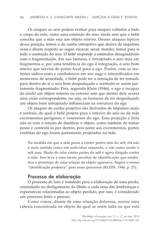94
Psicólogo inFormação, ano 17, n. 17, jan./dez. 2013
DOI: http://dx.doi.org/10.15603/2176-0969/pi.v17n17p87-105
Andressa K. S. Cavalcanti; Milena L. Samczuk & Tânia E. Bonfim
Os ataques ao seio podem evoluir para ataques voltados a todo
o corpo da mãe, como uma extensão do seio, ainda sem que o bebê
conceba que a mãe seja um objeto inteiro. Desses ataques típicos
dessa posição, temos o de cunho introjetivo que deriva de impulsos
orais e dizem respeito ao sugar, escavar, secar, morder, tomar para si
todo o conteúdo do seio. O bebê responde a estímulos desagradáveis
com a fragmentação. Em sua fantasia, é introjetado o seio mau em
fragmentos e, por uma tendência do ego à integração, o seio bom
inteiro que servirá de ponto focal para o ego. Porém, com os ins-
tintos sádico-orais e canibalescos em seu auge e intensificados em
momentos de ansiedade, o bebê pode ter a sensação de ter tomado
para dentro de si o seio bom despedaçado e sentindo-se assim jun-
tamente fragmentado. Pois, segundo Klein (1946), o ego é incapaz
de cindir um objeto interno ou externo sem que dentro dele ocorra
uma cisão correspondente, ou seja, as fantasias de ter despedaçado
um objeto bom introjetado influenciam na estrutura do ego.
Os ataques de cunho projetivo são derivados de impulsos anais
e uretrais, do qual o bebê projeta para o interior do seio ou da mãe
excrementos perigosos e venenosos do ego. Essa projeção é feita
não só com o intuito de danificar o objeto, como também de tomar
posse e controlá-lo por dentro, pois junto aos excrementos, partes
cindidas do ego foram juntamente projetadas na mãe.
Na medida em que a mãe passa a conter partes más do self, ela não
é mais sentida como um indivíduo separado, e sim como sendo o
self mau. Muito do ódio contra partes do self é agora dirigido contra
a mãe. Isso leva a uma forma peculiar de identificação que estabe-
lece o protótipo de uma relação de objeto agressiva. Sugiro o termo
“identificação projetiva” para esses processos (KLEIN, 1946, p. 27).
Processo de elaboração
O processo de luto é instalado para a elaboração de uma perda,
consistindo no desligamento da libido a cada uma das lembranças e
expectativas relacionadas ao objeto perdido, por isso, é considerado
um processo lento e penoso.
Como vimos, diante de uma situação dolorosa, ocorre uma
catexia concentrada no objeto do qual se sente falta ou que está
 