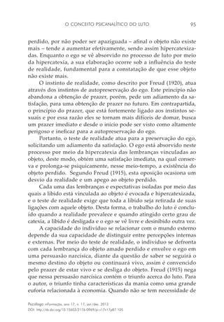 O conceito psicanalítico do luto 95
Psicólogo inFormação, ano 17, n. 17, jan./dez. 2013
DOI: http://dx.doi.org/10.15603/2176-0969/pi.v17n17p87-105
perdido, por não poder ser apaziguada – afinal o objeto não existe
mais – tende a aumentar efetivamente, sendo assim hipercatexiza-
das. Enquanto o ego se vê absorvido no processo de luto por meio
da hipercatexia, a sua elaboração ocorre sob a influência do teste
de realidade, fundamental para a constatação de que esse objeto
não existe mais.
O instinto de realidade, como descrito por Freud (1920), atua
através dos instintos de autopreservação do ego. Este princípio não
abandona a obtenção de prazer, porém, pede um adiamento da sa-
tisfação, para uma obtenção de prazer no futuro. Em contrapartida,
o princípio do prazer, que está fortemente ligado aos instintos se-
xuais e por essa razão eles se tornam mais difíceis de domar, busca
um prazer imediato e desde o início pode ser visto como altamente
perigoso e ineficaz para a autopreservação do ego.
Portanto, o teste de realidade atua para a preservação do ego,
solicitando um adiamento da satisfação. O ego está absorvido neste
processo por meio da hipercatexia das lembranças vinculadas ao
objeto, deste modo, obtém uma satisfação imediata, na qual conser-
va e prolonga-se psiquicamente, nesse meio-tempo, a existência do
objeto perdido. Segundo Freud (1915), esta oposição ocasiona um
desvio da realidade e um apego ao objeto perdido.
Cada uma das lembranças e expectativas isoladas por meio das
quais a libido está vinculada ao objeto é evocada e hipercatexizada,
e o teste de realidade exige que toda a libido seja retirada de suas
ligações com aquele objeto. Desta forma, o trabalho do luto é conclu-
ído quando a realidade prevalece e quando atingido certo grau de
catexia, a libido é desligada e o ego se vê livre e desinibido outra vez.
A capacidade do indivíduo se relacionar com o mundo externo
depende da sua capacidade de distinguir entre percepções internas
e externas. Por meio do teste de realidade, o indivíduo se defronta
com cada lembrança do objeto amado perdido e envolve o ego em
uma persuasão narcísica, diante da questão de saber se seguirá o
mesmo destino do objeto ou continuará vivo, assim é convencido
pelo prazer de estar vivo e se desliga do objeto. Freud (1915) nega
que nessa persuasão narcísica contém o triunfo acerca do luto. Para
o autor, o triunfo tinha características da mania como uma grande
euforia relacionada à economia. Quando não se tem necessidade de
 