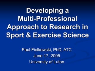 Developing a
Multi-Professional
Approach to Research in
Sport & Exercise Science
Paul Fiolkowski, PhD, ATC
June 17, 2005
University of Luton
 