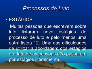 Processos de LutoProcessos de Luto
• ESTÁGIOSESTÁGIOS
Muitas pessoas que escrevem sobreMuitas pessoas que escrevem sobre
luto listaram nove estágios doluto listaram nove estágios do
processo de luto e pelo menos umaprocesso de luto e pelo menos uma
outra listou 12. Uma das dificuldadesoutra listou 12. Uma das dificuldades
de utilizar a abordagem dos estágiosde utilizar a abordagem dos estágios
é o fato de as pessoas não passaremé o fato de as pessoas não passarem
por estágios literalmente.por estágios literalmente.
 