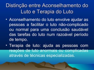 Distinção entre Aconselhamento doDistinção entre Aconselhamento do
Luto e Terapia do LutoLuto e Terapia do Luto
• Aconselhamento do luto envolve ajudar as
pessoas a facilitar o luto não-complicado
ou normal para uma conclusão saudável
das tarefas do luto num razoável período
de tempo.
• Terapia de luto: ajuda as pessoas com
reações de luto anormais ou complicadas
através de técnicas especializadas.
 