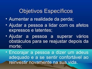 Objetivos EspecíficosObjetivos Específicos
• Aumentar a realidade da perda;
• Ajudar a pessoa a lidar com os afetos
expressos e latentes;
• Ajudar a pessoa a superar vários
obstáculos para se reajustar depois da
morte;
• Encorajar a pessoa a dizer um adeus
adequado e a se sentir confortável ao
reinvestir novamente na sua vida.
 