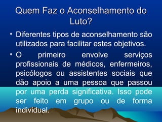 Quem Faz o Aconselhamento doQuem Faz o Aconselhamento do
Luto?Luto?
• Diferentes tipos de aconselhamento são
utilizados para facilitar estes objetivos.
• O primeiro envolve serviços
profissionais de médicos, enfermeiros,
psicólogos ou assistentes sociais que
dão apoio a uma pessoa que passou
por uma perda significativa. Isso pode
ser feito em grupo ou de forma
individual.
 