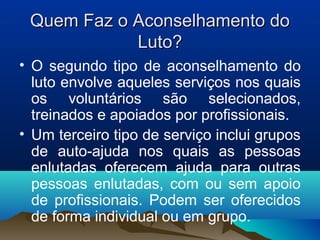 Quem Faz o Aconselhamento doQuem Faz o Aconselhamento do
Luto?Luto?
• O segundo tipo de aconselhamento do
luto envolve aqueles serviços nos quais
os voluntários são selecionados,
treinados e apoiados por profissionais.
• Um terceiro tipo de serviço inclui grupos
de auto-ajuda nos quais as pessoas
enlutadas oferecem ajuda para outras
pessoas enlutadas, com ou sem apoio
de profissionais. Podem ser oferecidos
de forma individual ou em grupo.
 
