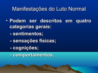 Manifestações do Luto NormalManifestações do Luto Normal
• Podem ser descritos em quatroPodem ser descritos em quatro
categorias gerais:categorias gerais:
- sentimentos;- sentimentos;
- sensações físicas;- sensações físicas;
- cognições;- cognições;
- comportamentos;- comportamentos;
 