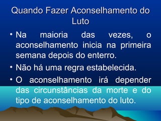 Quando Fazer Aconselhamento doQuando Fazer Aconselhamento do
LutoLuto
• Na maioria das vezes, o
aconselhamento inicia na primeira
semana depois do enterro.
• Não há uma regra estabelecida.
• O aconselhamento irá depender
das circunstâncias da morte e do
tipo de aconselhamento do luto.
 