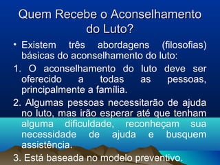 Quem Recebe o AconselhamentoQuem Recebe o Aconselhamento
do Luto?do Luto?
• Existem três abordagens (filosofias)
básicas do aconselhamento do luto:
1. O aconselhamento do luto deve ser
oferecido a todas as pessoas,
principalmente a família.
2. Algumas pessoas necessitarão de ajuda
no luto, mas irão esperar até que tenham
alguma dificuldade, reconheçam sua
necessidade de ajuda e busquem
assistência.
3. Está baseada no modelo preventivo.
 