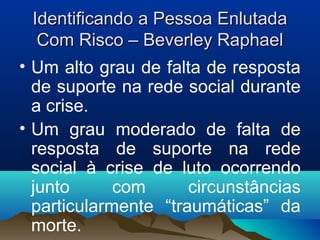 Identificando a Pessoa EnlutadaIdentificando a Pessoa Enlutada
Com Risco – Beverley RaphaelCom Risco – Beverley Raphael
• Um alto grau de falta de resposta
de suporte na rede social durante
a crise.
• Um grau moderado de falta de
resposta de suporte na rede
social à crise de luto ocorrendo
junto com circunstâncias
particularmente “traumáticas” da
morte.
 