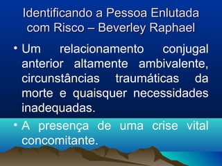 Identificando a Pessoa EnlutadaIdentificando a Pessoa Enlutada
com Risco – Beverley Raphaelcom Risco – Beverley Raphael
• Um relacionamento conjugal
anterior altamente ambivalente,
circunstâncias traumáticas da
morte e quaisquer necessidades
inadequadas.
• A presença de uma crise vital
concomitante.
 
