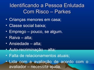 Identificando a Pessoa EnlutadaIdentificando a Pessoa Enlutada
Com Risco – ParkesCom Risco – Parkes
• Crianças menores em casa;
• Classe social baixa;
• Emprego – pouco, se algum.
• Raiva – alta;
• Ansiedade – alta;
• Auto-recriminação – alta;
• Falta de relacionamentos atuais;
• Lida com a avaliação de acordo com o
avaliador – necessita ajuda.
 