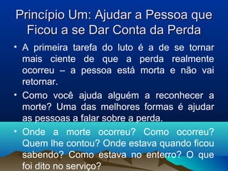 Princípio Um: Ajudar a Pessoa quePrincípio Um: Ajudar a Pessoa que
Ficou a se Dar Conta da PerdaFicou a se Dar Conta da Perda
• A primeira tarefa do luto é a de se tornar
mais ciente de que a perda realmente
ocorreu – a pessoa está morta e não vai
retornar.
• Como você ajuda alguém a reconhecer a
morte? Uma das melhores formas é ajudar
as pessoas a falar sobre a perda.
• Onde a morte ocorreu? Como ocorreu?
Quem lhe contou? Onde estava quando ficou
sabendo? Como estava no enterro? O que
foi dito no serviço?
 