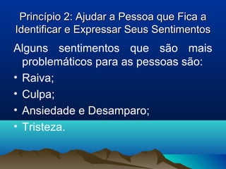 Princípio 2: Ajudar a Pessoa que Fica aPrincípio 2: Ajudar a Pessoa que Fica a
Identificar e Expressar Seus SentimentosIdentificar e Expressar Seus Sentimentos
Alguns sentimentos que são mais
problemáticos para as pessoas são:
• Raiva;
• Culpa;
• Ansiedade e Desamparo;
• Tristeza.
 