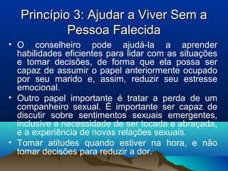 Princípio 3: Ajudar a Viver Sem aPrincípio 3: Ajudar a Viver Sem a
Pessoa FalecidaPessoa Falecida
• O conselheiro pode ajudá-la a aprender
habilidades eficientes para lidar com as situações
e tomar decisões, de forma que ela possa ser
capaz de assumir o papel anteriormente ocupado
por seu marido e, assim, reduzir seu estresse
emocional.
• Outro papel importante é tratar a perda de um
companheiro sexual. É importante ser capaz de
discutir sobre sentimentos sexuais emergentes,
inclusive a necessidade de ser tocada e abraçada,
e a experiência de novas relações sexuais.
• Tomar atitudes quando estiver na hora, e não
tomar decisões para reduzir a dor.
 