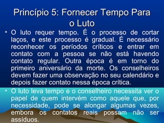 Princípio 5: Fornecer Tempo ParaPrincípio 5: Fornecer Tempo Para
o Lutoo Luto
• O luto requer tempo. É o processo de cortar
laços, e este processo é gradual. É necessário
reconhecer os períodos críticos e entrar em
contato com a pessoa se não está havendo
contato regular. Outra época é em torno do
primeiro aniversário da morte. Os conselheiros
devem fazer uma observação no seu calendário e
depois fazer contato nessa época crítica.
• O luto leva tempo e o conselheiro necessita ver o
papel de quem intervém como aquele que, por
necessidade, pode se alongar algumas vezes,
embora os contatos reais possam não ser
assíduos.
 