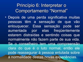 Princípio 6: Interpretar oPrincípio 6: Interpretar o
Comportamento “Normal”Comportamento “Normal”
• Depois de uma perda significativa muitas
pessoas têm a sensação de que vão
enlouquecer. Essa sensação pode ser
aumentada por elas freqüentemente
estarem distraídas e sentindo coisas que
normalmente não fazem parte de sua vida.
Se o conselheiro tem uma compreensão
clara do que é o luto normal, então ele
pode reassegurar à pessoa enlutada sobre
a normalidade destas novas experiências.
 