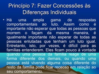Princípio 7: Fazer Concessões àsPrincípio 7: Fazer Concessões às
Diferenças IndividuaisDiferenças Individuais
• Há uma ampla gama de respostas
comportamentais ao luto. Assim como é
importante não esperar que todas as pessoas que
morrem o façam da mesma maneira, é
igualmente importante não esperar de todas as
pessoas enlutadas que tenham um luto igual.
Entretanto, isto, por vezes, é difícil para as
famílias entenderem. Eles ficam pouco à vontade
quando uma pessoa da família reage de uma
forma diferente dos demais, ou quando uma
pessoa está vivendo alguma coisa diferente do
resto da família pode ficar receoso em relação ao
seu comportamento.
 