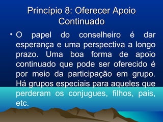 Princípio 8: Oferecer ApoioPrincípio 8: Oferecer Apoio
ContinuadoContinuado
• O papel do conselheiro é dar
esperança e uma perspectiva a longo
prazo. Uma boa forma de apoio
continuado que pode ser oferecido é
por meio da participação em grupo.
Há grupos especiais para aqueles que
perderam os conjugues, filhos, pais,
etc.
 