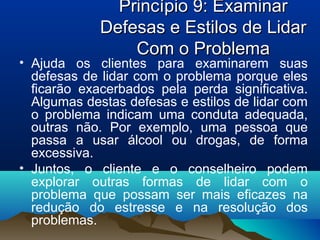 Princípio 9: ExaminarPrincípio 9: Examinar
Defesas e Estilos de LidarDefesas e Estilos de Lidar
Com o ProblemaCom o Problema
• Ajuda os clientes para examinarem suas
defesas de lidar com o problema porque eles
ficarão exacerbados pela perda significativa.
Algumas destas defesas e estilos de lidar com
o problema indicam uma conduta adequada,
outras não. Por exemplo, uma pessoa que
passa a usar álcool ou drogas, de forma
excessiva.
• Juntos, o cliente e o conselheiro podem
explorar outras formas de lidar com o
problema que possam ser mais eficazes na
redução do estresse e na resolução dos
problemas.
 