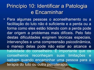 Princípio 10: Identificar a PatologiaPrincípio 10: Identificar a Patologia
e Encaminhare Encaminhar
• Para algumas pessoas o aconselhamento ou a
facilitação do luto não é suficiente e a perda ou a
forma como eles estão lidando com a perda pode
dar origem a problemas mais difíceis. Pelo fato
destas dificuldades exigirem técnicas especiais,
intervenções e uma compreensão psicodinâmica,
o manejo delas pode não estar ao alcance e
habilidade do conselheiro. É importante que os
conselheiros reconheçam suas limitações e
saibam quando encaminhar uma pessoa para a
terapia do luto ou outra psicoterapia.
 