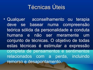 Técnicas ÚteisTécnicas Úteis
• Qualquer aconselhamento ou terapia
deve se basear numa compreensão
teórica sólida da personalidade e conduta
humana e não ser meramente um
conjunto de técnicas. O objetivo de todas
estas técnicas é estimular a expressão
completa de pensamentos e sentimentos
relacionados com a perda, incluindo
remorso e desapontamento.
 