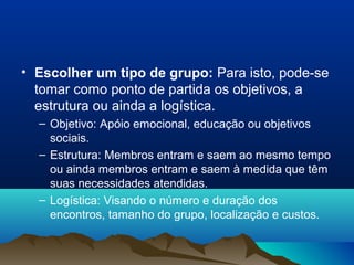 • Escolher um tipo de grupo: Para isto, pode-se
tomar como ponto de partida os objetivos, a
estrutura ou ainda a logística.
– Objetivo: Apóio emocional, educação ou objetivos
sociais.
– Estrutura: Membros entram e saem ao mesmo tempo
ou ainda membros entram e saem à medida que têm
suas necessidades atendidas.
– Logística: Visando o número e duração dos
encontros, tamanho do grupo, localização e custos.
 