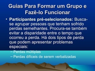 Guias Para Formar um Grupo eGuias Para Formar um Grupo e
Fazê-lo FuncionarFazê-lo Funcionar
• Participantes pré-selecionados: Busca-
se agrupar pessoas que tenham sofrido
perdas semelhantes. Procura-se também
evitar a disparidade entre o tempo que
ocorreu a perda. Há dois tipos de perda
que podem apresentar problemas
especiais:
– Perdas múltiplas
– Perdas difíceis de serem verbalizadas
 