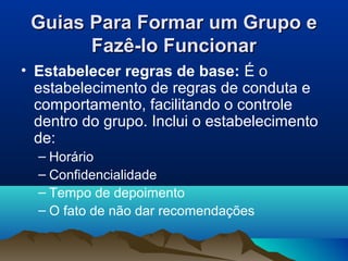 Guias Para Formar um Grupo eGuias Para Formar um Grupo e
Fazê-lo FuncionarFazê-lo Funcionar
• Estabelecer regras de base: É o
estabelecimento de regras de conduta e
comportamento, facilitando o controle
dentro do grupo. Inclui o estabelecimento
de:
– Horário
– Confidencialidade
– Tempo de depoimento
– O fato de não dar recomendações
 