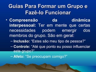 Guias Para Formar um Grupo eGuias Para Formar um Grupo e
Fazê-lo FuncionarFazê-lo Funcionar
• Compreensão da dinâmica
interpessoal: Ter em mente que certas
necessidades podem emergir dos
membros do grupo. São em geral:
– Inclusão: “Estes são meu tipo de pessoa?”
– Controle: “Até que ponto eu posso influenciar
este grupo?”
– Afeto: “Se preocupam comigo?”
 