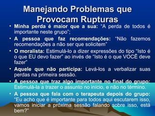 Manejando Problemas queManejando Problemas que
Provocam RupturasProvocam Rupturas
• Minha perda é maior que a sua: “A perda de todos é
importante neste grupo”;
• A pessoa que faz recomendações: “Não fazemos
recomendações a não ser que solicitem”
• O moralista: Estimulá-lo a dizer expressões do tipo “Isto é
o que EU devo fazer” ao invés de “Isto é o que VOCÊ deve
fazer”
• Aquele que não participa: Levá-los a verbalizar suas
perdas na primeira sessão.
• A pessoa que traz algo importante no final do grupo:
Estimulá-la a trazer o assunto no início, e não no término.
• A pessoa que fala com o terapeuta depois do grupo:
“Eu acho que é importante para todos aqui escutarem isso,
vamos iniciar a próxima sessão falando sobre isso, está
bem?”
 