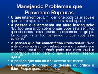 Manejando Problemas queManejando Problemas que
Provocam RupturasProvocam Rupturas
• O que interrompe: Um líder forte pode calar aquele
que interrompe, num momento mais adequado.
• A pessoa que apresenta um afeto inadequado:
“Eu fico pensando sobre o que você está sentindo
quando estas coisas estão acontecendo no grupo.
Eu o vejo rir e fico pensando o que você está
sentindo”
• A pessoa que faz comentários irrelevantes: “Não
entendo como isso tem relação com o assunto que
estamos discutindo. Você pode me dizer qual a
importância disso para o que estamos fazendo
agora?”
• A pessoa que fala muito: Advertir sutilmente
• O membro do grupo que desafia ou critica o
líder: Propor questionamentos.
 