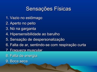Sensações FísicasSensações Físicas
1. Vazio no estômago1. Vazio no estômago
2. Aperto no peito2. Aperto no peito
3. Nó na garganta3. Nó na garganta
4. Hipersensibilidade ao barulho4. Hipersensibilidade ao barulho
5. Sensação de despersonalização5. Sensação de despersonalização
6. Falta de ar, sentindo-se com respiração curta6. Falta de ar, sentindo-se com respiração curta
7. Fraqueza muscular7. Fraqueza muscular
8. Falta de energia8. Falta de energia
9. Boca seca9. Boca seca
 