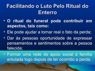 Facilitando o Luto Pelo Ritual doFacilitando o Luto Pelo Ritual do
EnterroEnterro
• O ritual do funeral pode contribuir em
aspectos, tais como:
• Ele pode ajudar a tornar real o fato da perda;
• Dar às pessoas oportunidade de expressar
pensamentos e sentimentos sobre a pessoa
falecida;
• Formar uma rede de apoio social à família
enlutada logo depois de ter ocorrido a perda.
 