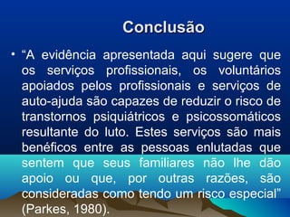 ConclusãoConclusão
• “A evidência apresentada aqui sugere que
os serviços profissionais, os voluntários
apoiados pelos profissionais e serviços de
auto-ajuda são capazes de reduzir o risco de
transtornos psiquiátricos e psicossomáticos
resultante do luto. Estes serviços são mais
benéficos entre as pessoas enlutadas que
sentem que seus familiares não lhe dão
apoio ou que, por outras razões, são
consideradas como tendo um risco especial”
(Parkes, 1980).
 