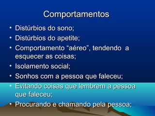 ComportamentosComportamentos
• Distúrbios do sono;Distúrbios do sono;
• Distúrbios do apetite;Distúrbios do apetite;
• Comportamento “aéreo”, tendendo aComportamento “aéreo”, tendendo a
esquecer as coisas;esquecer as coisas;
• Isolamento social;Isolamento social;
• Sonhos com a pessoa que faleceu;Sonhos com a pessoa que faleceu;
• Evitando coisas que lembrem a pessoaEvitando coisas que lembrem a pessoa
que faleceu;que faleceu;
• Procurando e chamando pela pessoa;Procurando e chamando pela pessoa;
 