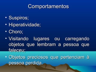 ComportamentosComportamentos
• Suspiros;Suspiros;
• Hiperatividade;Hiperatividade;
• Choro;Choro;
• Visitando lugares ou carregandoVisitando lugares ou carregando
objetos que lembram a pessoa queobjetos que lembram a pessoa que
faleceu;faleceu;
• Objetos preciosos que pertenciam àObjetos preciosos que pertenciam à
pessoa perdida.pessoa perdida.
 