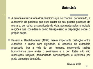  A eutanásia traz à tona dois princípios que se chocam: por um lado, a
autonomia do paciente que quer cuidar de seu próprio processo de
morte e, por outro, a sacralidade da vida, postulada pelas principais
religiões que consideram como transgressão a disposição sobre o
próprio corpo.
 Pessini e Barchifontaine (1994) fazem importante distinção entre
eutanásia e morte com dignidade. O conceito de eutanásia
pressupõe tirar a vida do ser humano, envolvendo razões
humanitárias para aliviar o sofrimento e a dor. Estas não são
resoluções simples, demandando considerações e reflexões por
parte da equipe de saúde.
1212
Kovacs, 2004
EutanásiaEutanásia
 