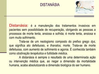 DISTANÁSIA
Distanásia: é a manutenção dos tratamentos invasivos em
pacientes sem possibilidade de recuperação, obrigando as pessoas a
processos de morte lenta, ansiosa e sofrida; é morte lenta, ansiosa e
com muito sofrimento.
Trata-se de um neologismo composto do prefixo grego dys,
que significa ato defeituoso, e thanatos, morte. Trata-se de morte
defeituosa, com aumento de sofrimento e agonia. É conhecida também
como obstinação terapêutica e futilidade médica.
A distanásia é sempre o resultado de uma determinada ação
ou intervenção médica que, ao negar a dimensão da mortalidade
humana, acaba absolutizando a dimensão biológica do ser humano.
 