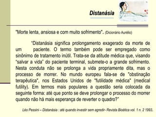 DistanásiaDistanásia
“Distanásia significa prolongamento exagerado da morte de
um paciente. O termo também pode ser empregado como
sinônimo de tratamento inútil. Trata-se da atitude médica que, visando
“salvar a vida” do paciente terminal, submete-o a grande sofrimento.
Nesta conduta não se prolonga a vida propriamente dita, mas o
processo de morrer. No mundo europeu fala-se de "obstinação
terapêutica", nos Estados Unidos de "futilidade médica" (medical
futility). Em termos mais populares a questão seria colocada da
seguinte forma: até que ponto se deve prolongar o processo do morrer
quando não há mais esperança de reverter o quadro?”
Léo Pessini – Distanásia : até quando investir sem agredir- Revista Bioética vol. 1 n. 2 1993.
"Morte lenta, ansiosa e com muito sofrimento". (Dicionário Aurélio)
 