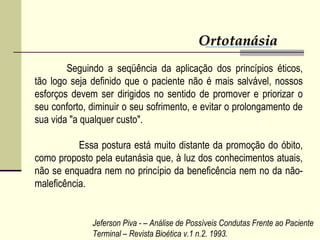 OrtotanásiaOrtotanásia
Seguindo a seqüência da aplicação dos princípios éticos,
tão logo seja definido que o paciente não é mais salvável, nossos
esforços devem ser dirigidos no sentido de promover e priorizar o
seu conforto, diminuir o seu sofrimento, e evitar o prolongamento de
sua vida "a qualquer custo".
Essa postura está muito distante da promoção do óbito,
como proposto pela eutanásia que, à luz dos conhecimentos atuais,
não se enquadra nem no princípio da beneficência nem no da não-
maleficência.
Jeferson Piva - – Análise de Possíveis Condutas Frente ao Paciente
Terminal – Revista Bioética v.1 n.2. 1993.
 