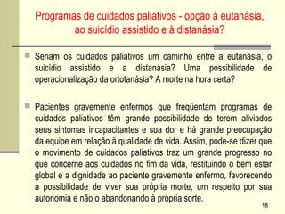 Programas de cuidados paliativos - opção à eutanásia,
ao suicídio assistido e à distanásia?
 Seriam os cuidados paliativos um caminho entre a eutanásia, o
suicídio assistido e a distanásia? Uma possibilidade de
operacionalização da ortotanásia? A morte na hora certa?
 Pacientes gravemente enfermos que freqüentam programas de
cuidados paliativos têm grande possibilidade de terem aliviados
seus sintomas incapacitantes e sua dor e há grande preocupação
da equipe em relação à qualidade de vida. Assim, pode-se dizer que
o movimento de cuidados paliativos traz um grande progresso no
que concerne aos cuidados no fim da vida, restituindo o bem estar
global e a dignidade ao paciente gravemente enfermo, favorecendo
a possibilidade de viver sua própria morte, um respeito por sua
autonomia e não o abandonando à própria sorte.
1818
 