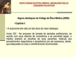 NOVO CÓDIGO DE ÉTICA MÉDICA BRASILEIRO INCLUI
CUIDADOS PALIATIVOS
Alguns destaques do Código de Ética Médica (2009):
- Capítulo I:
• A autonomia tem sido um dos itens de maior destaque.
Inciso XXI - No processo de tomada de decisões profissionais, de
acordo com seus ditames de consciência e as previsões legais, o
médico aceitará as escolhas de seus pacientes, relativas aos
procedimentos diagnósticos e terapêuticos por ele expressos, desde
que adequadas ao caso e cientificamente reconhecidas.
 