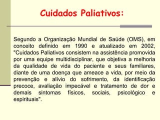 Segundo a Organização Mundial de Saúde (OMS), em
conceito definido em 1990 e atualizado em 2002,
"Cuidados Paliativos consistem na assistência promovida
por uma equipe multidisciplinar, que objetiva a melhoria
da qualidade de vida do paciente e seus familiares,
diante de uma doença que ameace a vida, por meio da
prevenção e alívio do sofrimento, da identificação
precoce, avaliação impecável e tratamento de dor e
demais sintomas físicos, sociais, psicológico e
espirituais".
Cuidados Paliativos:
 