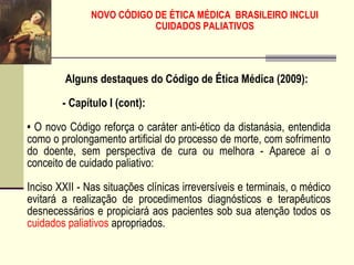 NOVO CÓDIGO DE ÉTICA MÉDICA BRASILEIRO INCLUI
CUIDADOS PALIATIVOS
Alguns destaques do Código de Ética Médica (2009):
- Capítulo I (cont):
• O novo Código reforça o caráter anti-ético da distanásia, entendida
como o prolongamento artificial do processo de morte, com sofrimento
do doente, sem perspectiva de cura ou melhora - Aparece aí o
conceito de cuidado paliativo:
Inciso XXII - Nas situações clínicas irreversíveis e terminais, o médico
evitará a realização de procedimentos diagnósticos e terapêuticos
desnecessários e propiciará aos pacientes sob sua atenção todos os
cuidados paliativos apropriados.
 