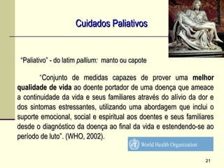 “Conjunto de medidas capazes de prover umaConjunto de medidas capazes de prover uma melhormelhor
qualidade de vidaqualidade de vida ao doente portador de uma doença que ameaceao doente portador de uma doença que ameace
a continuidade da vida e seus familiares através do alívio da dor ea continuidade da vida e seus familiares através do alívio da dor e
dos sintomas estressantes, utilizando uma abordagem que inclui odos sintomas estressantes, utilizando uma abordagem que inclui o
suporte emocional, social e espiritual aos doentes e seus familiaressuporte emocional, social e espiritual aos doentes e seus familiares
desde o diagnóstico da doença ao final da vida e estendendo-se aodesde o diagnóstico da doença ao final da vida e estendendo-se ao
período de luto”. (WHO, 2002).período de luto”. (WHO, 2002).
Cuidados PaliativosCuidados Paliativos
2121
““Paliativo” - do latimPaliativo” - do latim pallium:pallium: manto ou capotemanto ou capote
 