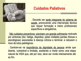 Cuidados Paliativos
. São cuidados preventivos:São cuidados preventivos: previnem um grande sofrimentoprevinem um grande sofrimento motivadomotivado
por sintomas (dor, fadiga, dispnéia), pelas múltiplas perdas (físicas epor sintomas (dor, fadiga, dispnéia), pelas múltiplas perdas (físicas e
psicológicas) associadas à doença crônica e terminal, e reduzem opsicológicas) associadas à doença crônica e terminal, e reduzem o
risco de lutos patológicos.risco de lutos patológicos.
. Deverão ser. Deverão ser parte integrante do sistema departe integrante do sistema de
saúdesaúde, promovendo uma intervenção técnica, promovendo uma intervenção técnica
que requer formação e treino profissionaisque requer formação e treino profissionais
específicos e obrigatórios.específicos e obrigatórios.
. Centram-se naCentram-se na importância da dignidade da pessoaimportância da dignidade da pessoa ainda queainda que
doente, vulnerável e limitada, aceitando a morte como uma etapadoente, vulnerável e limitada, aceitando a morte como uma etapa
natural da VIDA que, até por isso, deve ser vivida intensamente aténatural da VIDA que, até por isso, deve ser vivida intensamente até
ao fim.ao fim.
 