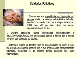 Cuidados Paliativos
. Centram-se naCentram-se na importância da dignidade daimportância da dignidade da
pessoapessoa ainda que doente, vulnerável e limitada,ainda que doente, vulnerável e limitada,
aceitando a morte como uma etapa natural daaceitando a morte como uma etapa natural da
VIDA que, até por isso, deve ser vividaVIDA que, até por isso, deve ser vivida
intensamente até ao fim.intensamente até ao fim.
. Pretendem ajudar os doentes “fora de possibilidades de cura” aPretendem ajudar os doentes “fora de possibilidades de cura” a viverviver
tão ativamente quanto possíveltão ativamente quanto possível até à sua morte sendo profundamenteaté à sua morte sendo profundamente
rigorosos, científicos e ao mesmo tempo criativos nas suasrigorosos, científicos e ao mesmo tempo criativos nas suas
intervenções.intervenções.
. Devem basear-se numa. Devem basear-se numa intervenção interdisciplinar eintervenção interdisciplinar e
MULTIPROFISSIONALMULTIPROFISSIONAL, em que pessoa doente e família são o centro, em que pessoa doente e família são o centro
gerador das decisões da equipe.gerador das decisões da equipe.
 