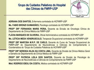 Grupo de Cuidados Paliativos do HospitalGrupo de Cuidados Paliativos do Hospital
das Clínicas da FMRP-USPdas Clínicas da FMRP-USP
ADRIANA DOS SANTOS, Enfermeira contratada do HCFMRP-USP
Ms. FABIO BRONZI GUIMARÃES, Psicólogo contratado do HCFMRP-USP
PROFª DRª FERNANDA MARIS PERIA, Docente da Divisão de Oncologia Clínica do
Departamento de Clínica Médica da FMRP-USP
FLÁVIA MARQUES DE OLIVEIRA, Oficial Administrativa contratada do HCFMRP-USP
Ms. LETICIA MEDA VENDRUSCULO, Terapeuta Ocupacional contratada do HCFMRP-USP
PROFª DRª MARYSIA M.R.P. DE CARLO, Docente do Curso de Terapia Ocupacional da
FMRP-USP do Departamento de Neurociências e Ciências do Comportamento e
Coordenadora do “Grupo de Cuidados Paliativos do HCFMRP-USP”
PROFª DRª NEREIDA KILZA DA COSTA LIMA, Docente da Divisão de Clínica Médica Geral
e Geriatria do Departamento de Clínica Médica da FMRP-USP
PROFª DRª PATRICIA LEILA DOS SANTOS, Docente da Divisão de Psicologia do
Departamento de Neurociências e Ciências do Comportamento da FMRP-USP
Méd. RODRIGO EBOLI DA COSTA, Médico contratado do HCFMRP-USP
 